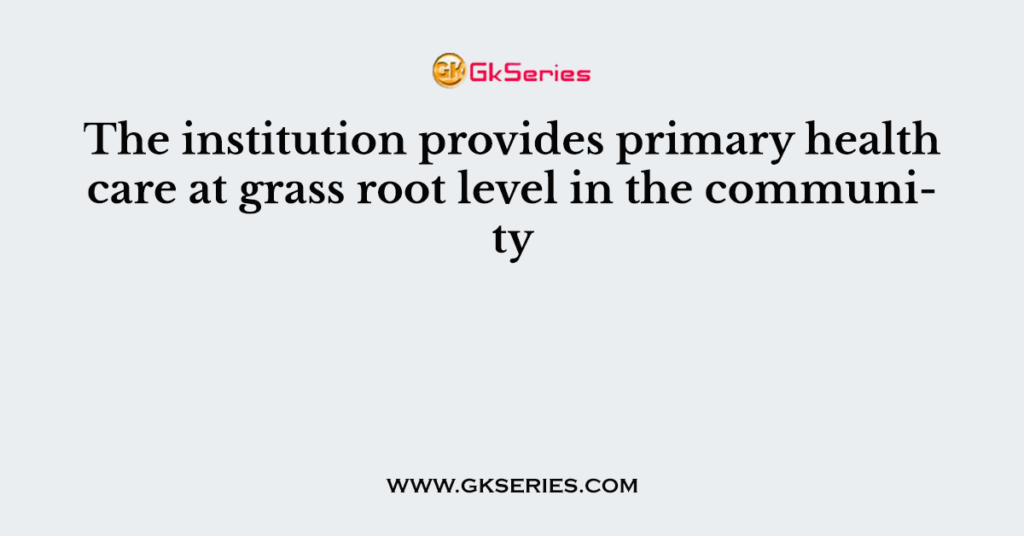 The institution provides primary health care at grass root level in the community