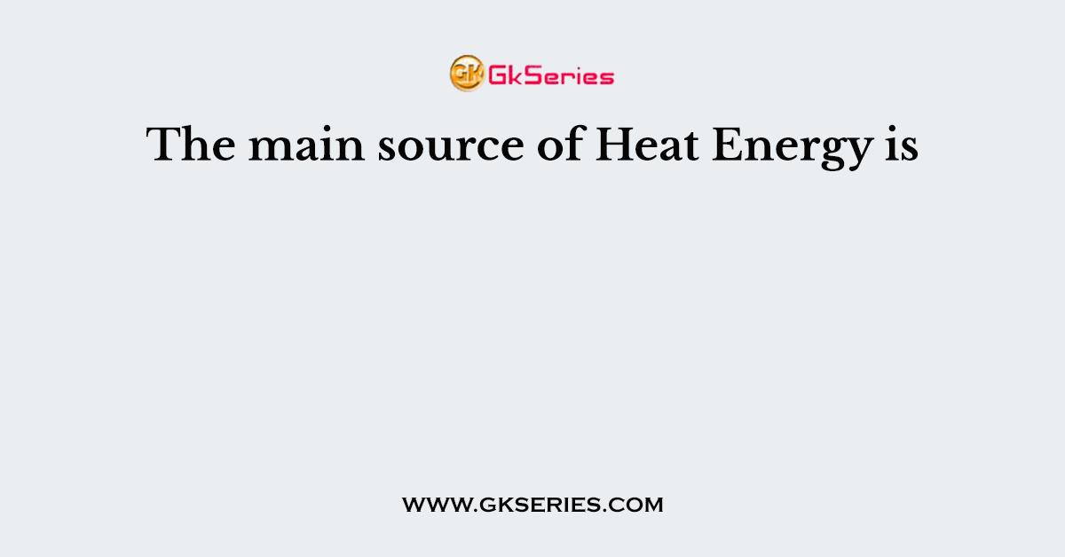 The main source of Heat Energy is
