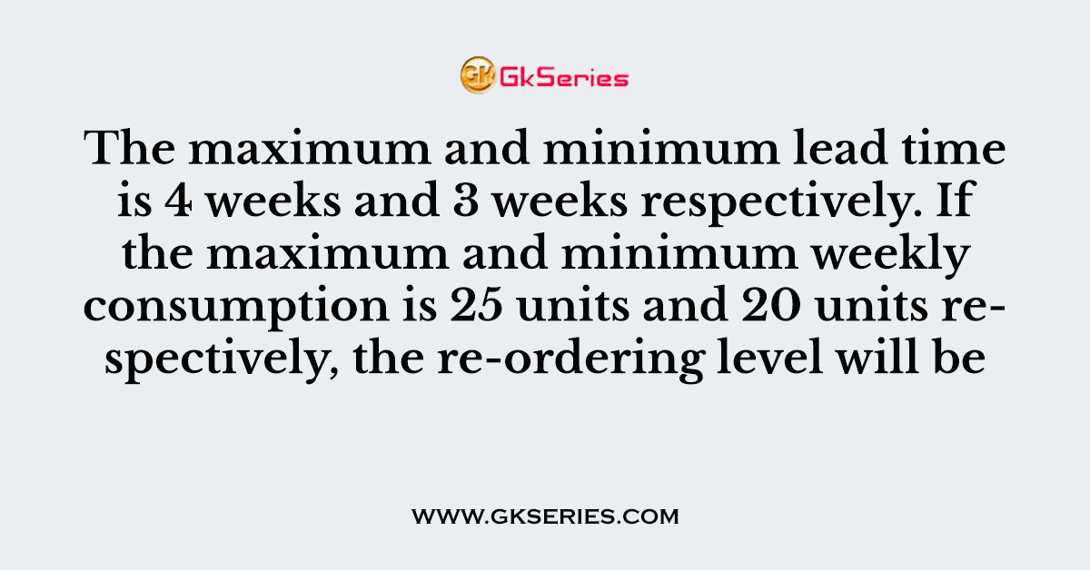 The maximum and minimum lead time is 4 weeks and 3 weeks respectively. If the maximum and minimum weekly consumption is 25 units and 20 units respectively, the re-ordering level will be