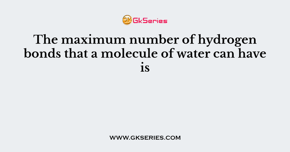 The maximum number of hydrogen bonds that a molecule of water can have is