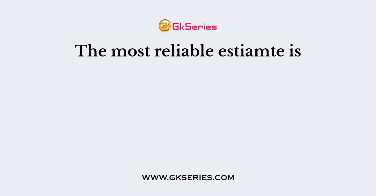 The most reliable estiamte is