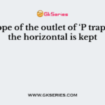 The slope of the outlet of ‘P trap’ below the horizontal is kept