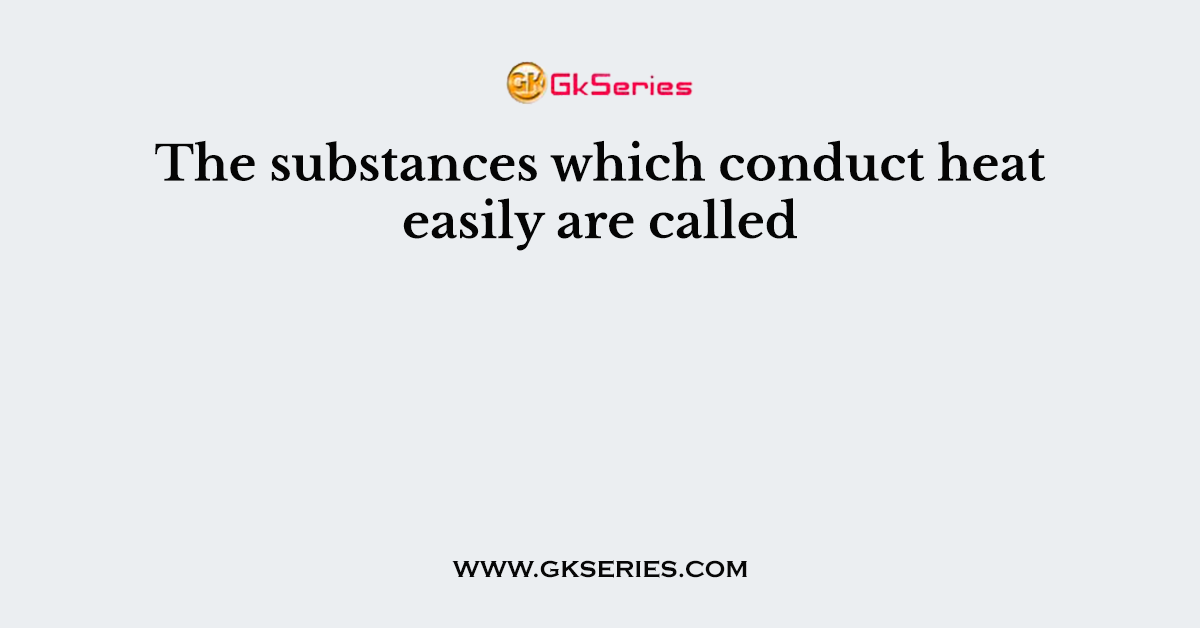 The substances which conduct heat easily are called