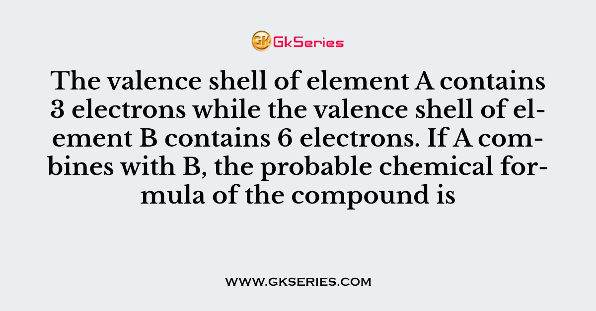 The valence shell of element A contains 3 electrons while the valence shell of element B contains 6 electrons