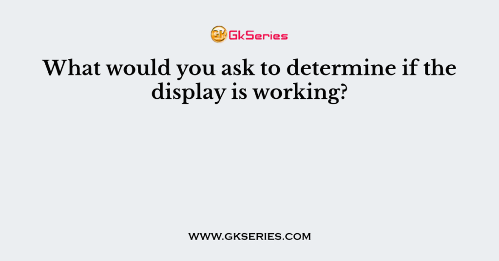 What would you ask to determine if the display is working?