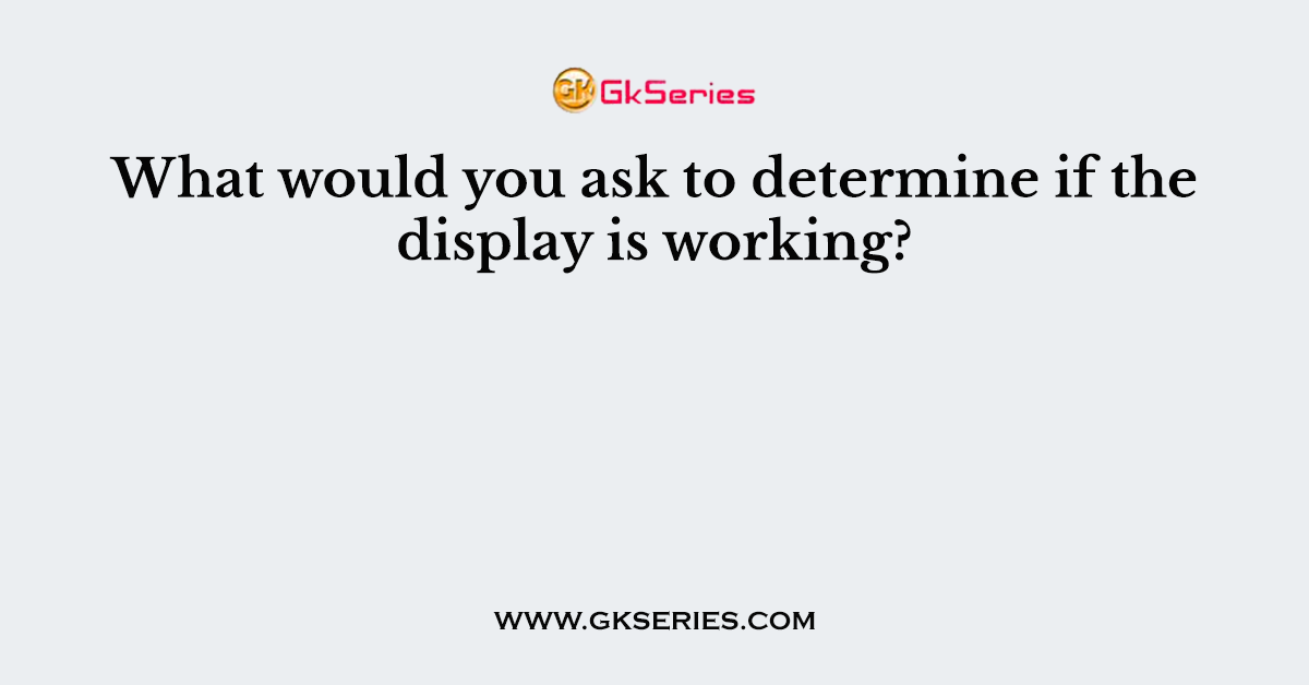 What would you ask to determine if the display is working?
