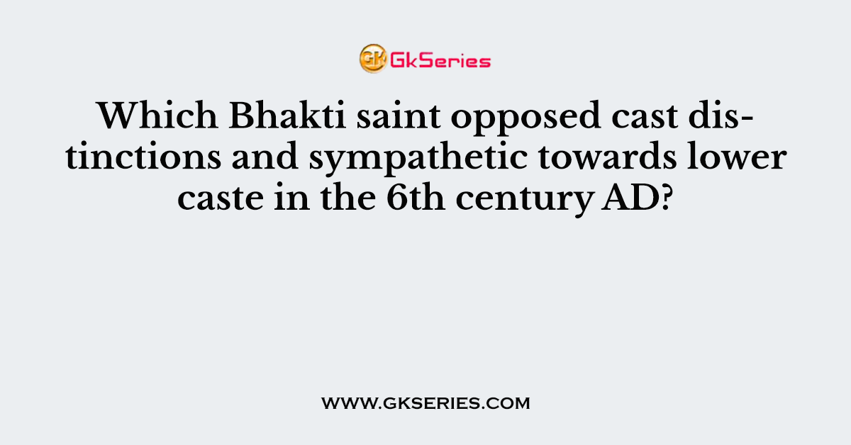 Which Bhakti saint opposed cast distinctions and sympathetic towards lower caste in the 6th century AD?