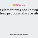 Which element was not known when Mendeleev proposed the classification?