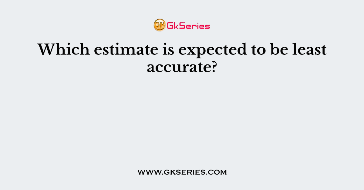 Which estimate is expected to be least accurate?