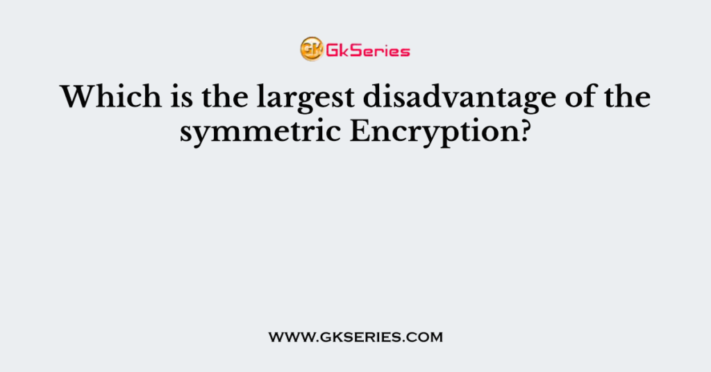 Which is the largest disadvantage of the symmetric Encryption?