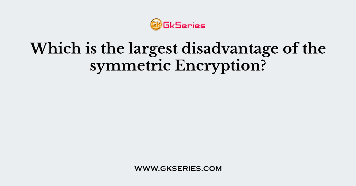 Which is the largest disadvantage of the symmetric Encryption?