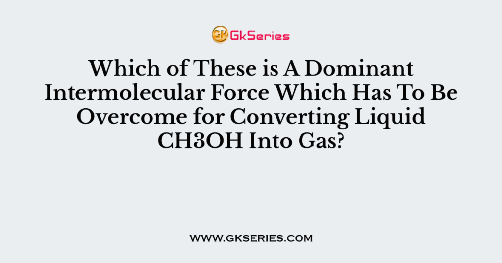 Which of These is A Dominant Intermolecular Force Which Has To Be Overcome for Converting Liquid CH3OH Into Gas?