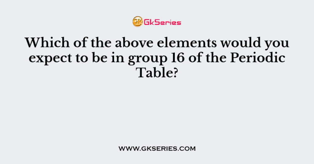 Which of the above elements would you expect to be in group 16 of the Periodic Table?