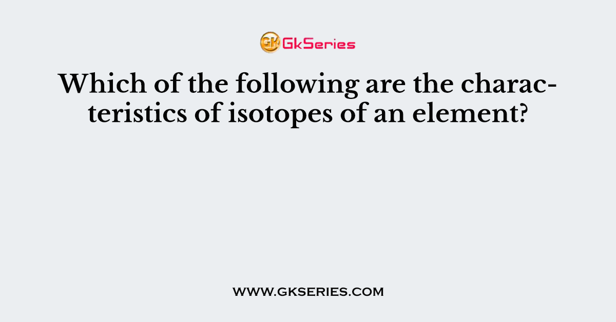 Which of the following are the characteristics of isotopes of an element?