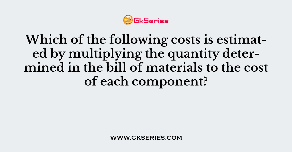 Which of the following costs is estimated by multiplying the quantity determined in the bill of materials to the cost of each component?