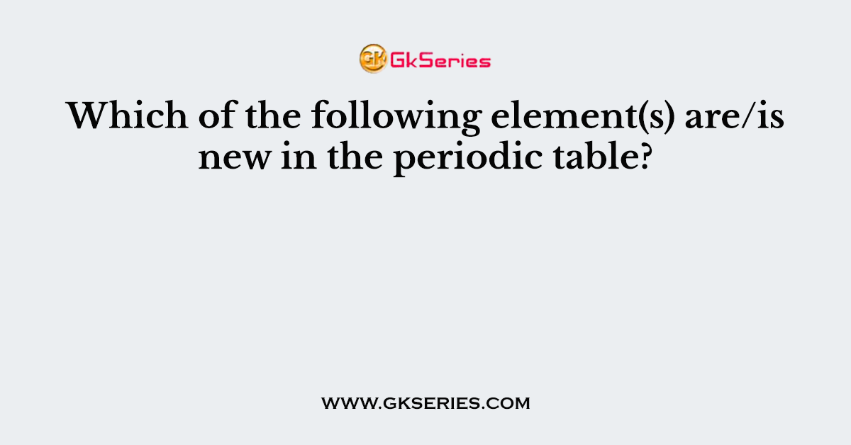 Which of the following element(s) are/is new in the periodic table?