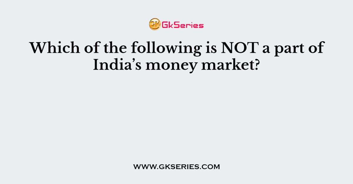 Which of the following is NOT a part of India’s money market?