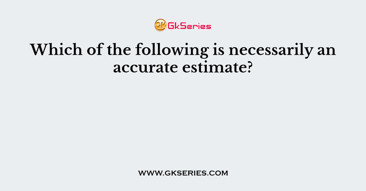 Which of the following is necessarily an accurate estimate?