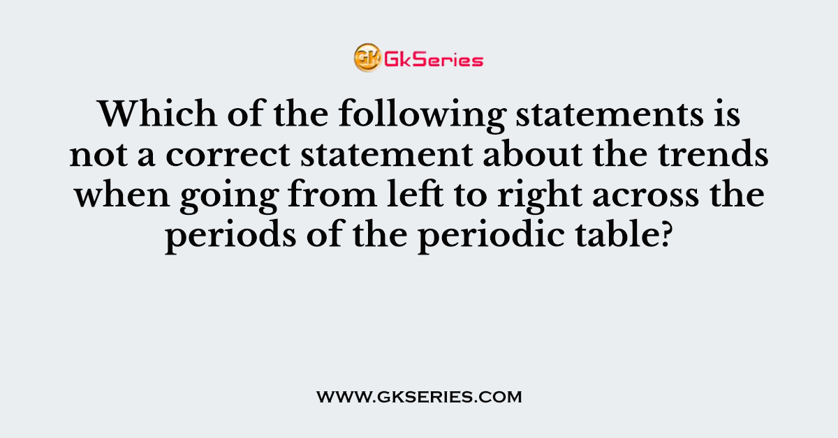 Which of the following statements is not a correct statement about the trends when going from left to right across the periods of the periodic table?