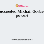 Who Succeeded Mikhail Gorbachev in power?