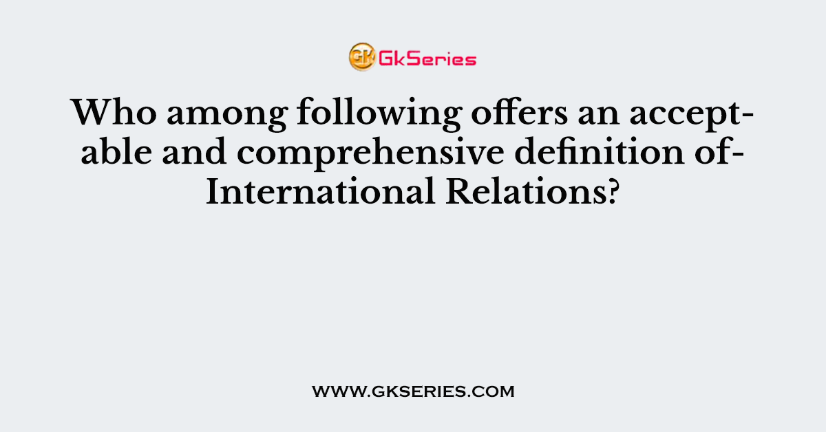 Who among following offers an acceptable and comprehensive definition of International Relations?