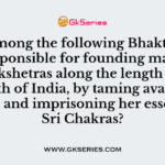 Who among the following Bhakti Saints was responsible for founding many punyakshetras along the length and breadth of India, by taming avatars of Parvati and imprisoning her essence in Sri Chakras?