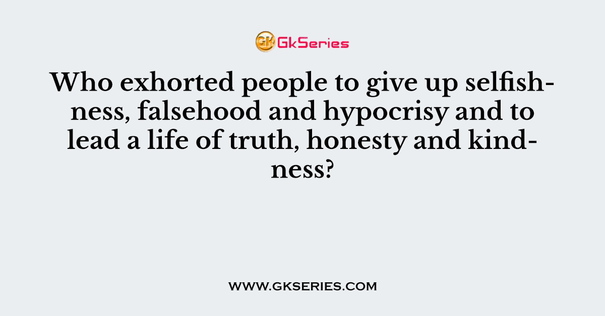 Who exhorted people to give up selfishness, falsehood and hypocrisy and to lead a life of truth, honesty and kindness?