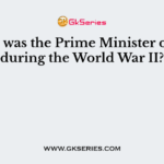 Who was the Prime Minister of UK during the World War II?