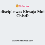 Whose disciple was Khwaja Moinuddin Chisti?