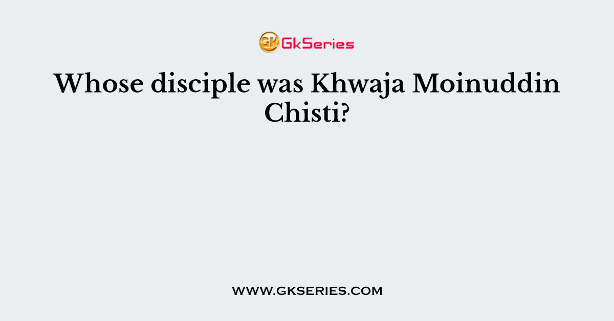 Whose disciple was Khwaja Moinuddin Chisti?