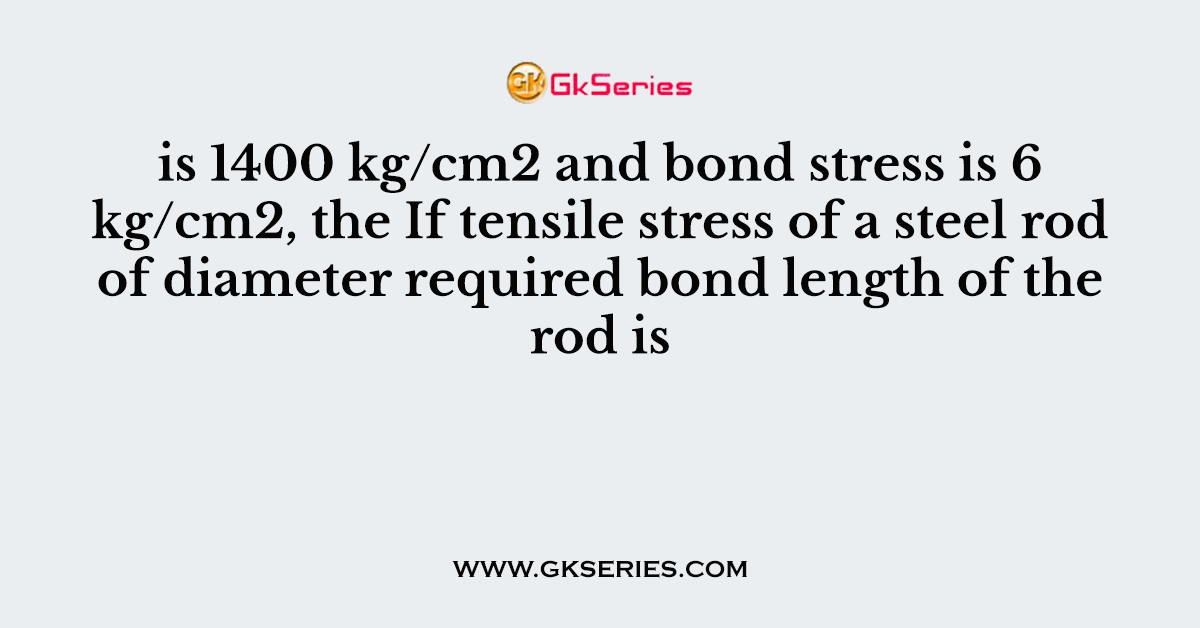 is 1400 kg/cm2 and bond stress is 6 kg/cm2, the If tensile stress of a steel rod of diameter required bond length of the rod is
