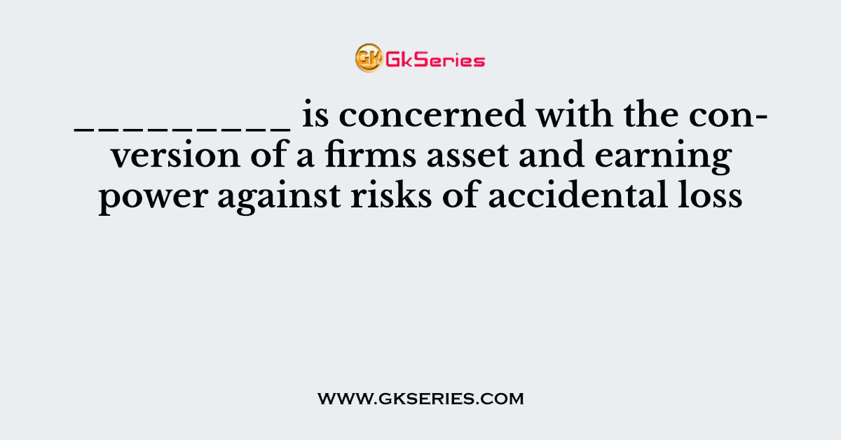 _________ is concerned with the conversion of a firms asset and earning power against risks of accidental loss