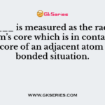 _______ is measured as the radius of an atom’s core which is in contact with the core of an adjacent atom in a bonded situation.
