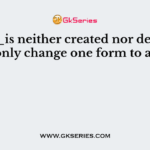 ______is neither created nor destroyed it can only change one form to another