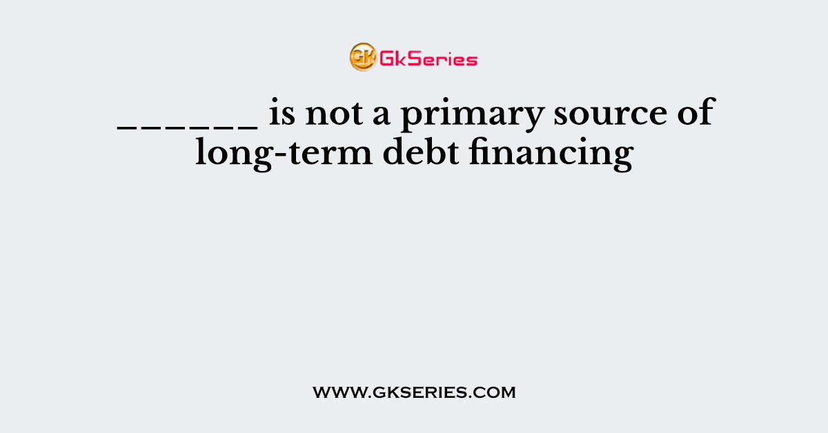______ is not a primary source of long-term debt financing