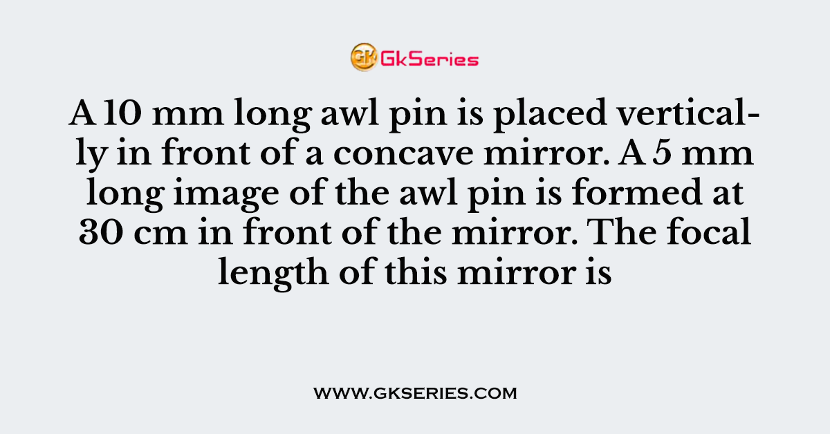 A 10 mm long awl pin is placed vertically in front of a concave mirror. A 5 mm long image of the awl pin is formed at 30 cm in front of the mirror. The focal length of this mirror is