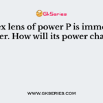A convex lens of power P is immersed in a water. How will its power change ?