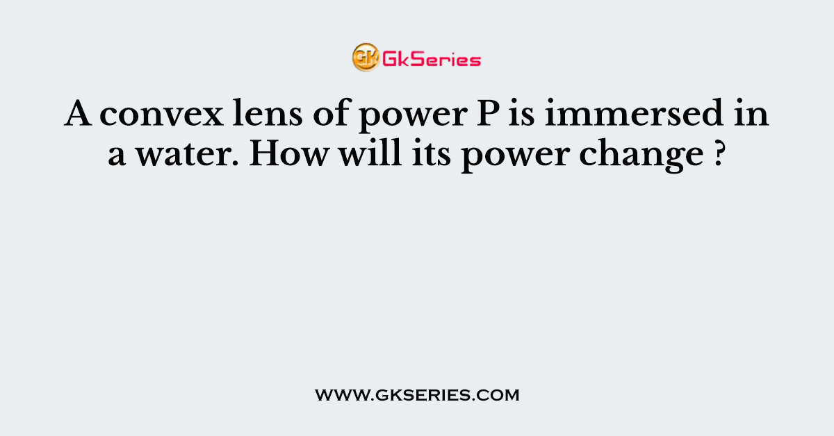 A convex lens of power P is immersed in a water. How will its power change ?