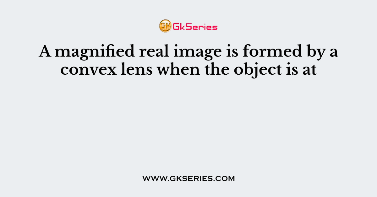 A magnified real image is formed by a convex lens when the object is at