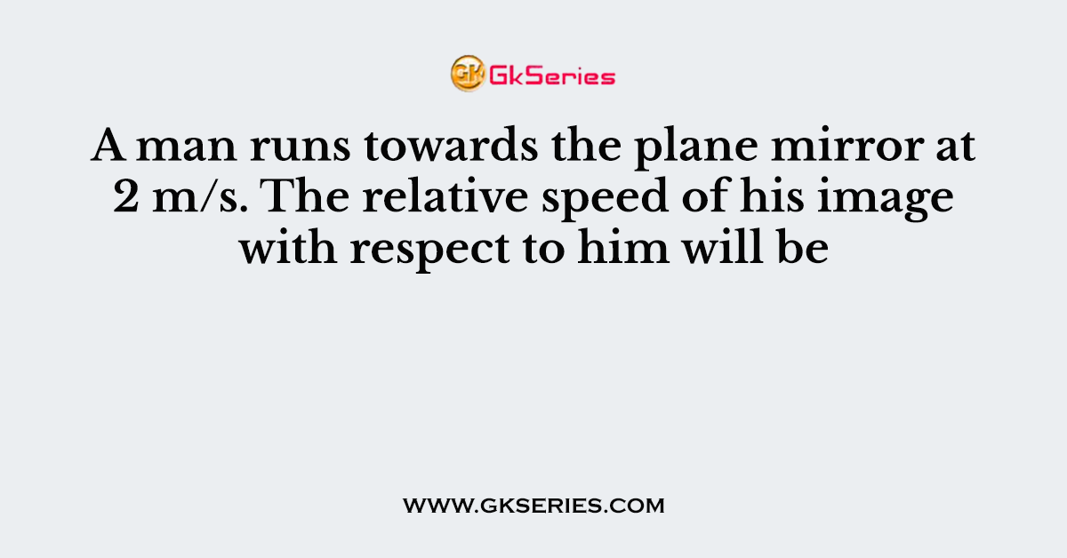 A man runs towards the plane mirror at 2 m/s. The relative speed of his image with respect to him will be
