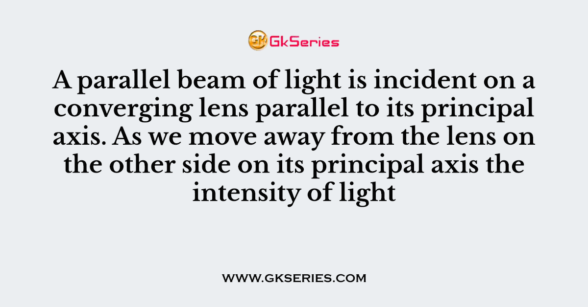 A parallel beam of light is incident on a converging lens parallel to its principal axis. As we move away from the lens on the other side on its principal axis the intensity of light