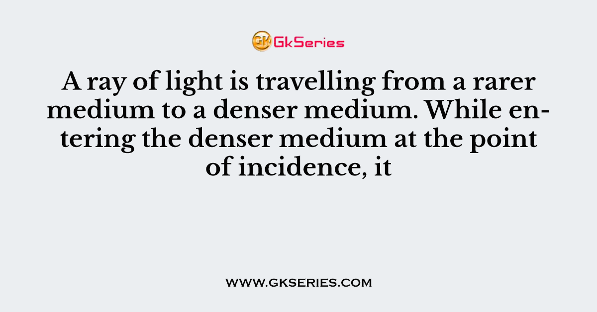 A ray of light is travelling from a rarer medium to a denser medium