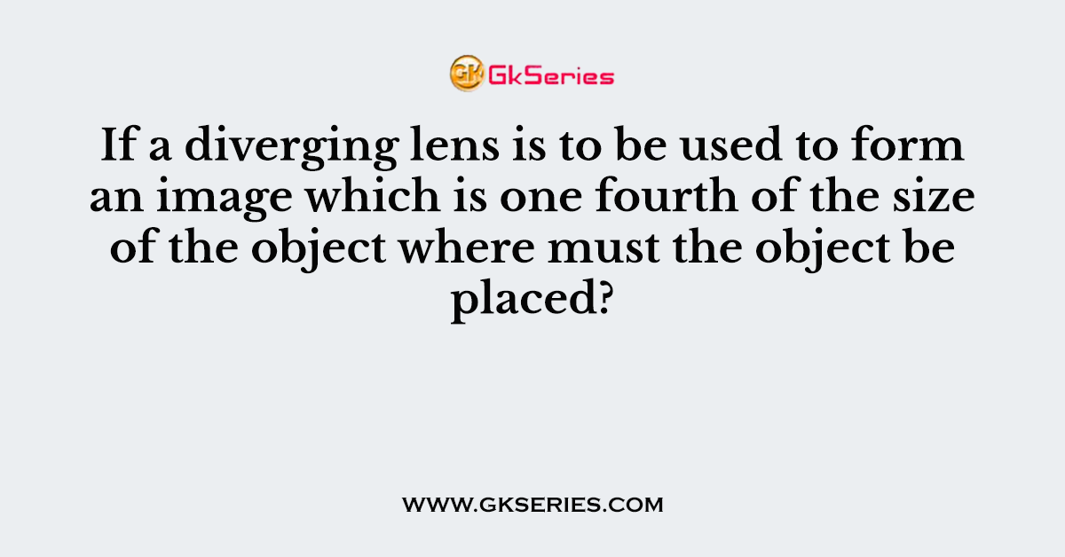 If a diverging lens is to be used to form an image which is one fourth of the size of the object where must the object be placed?