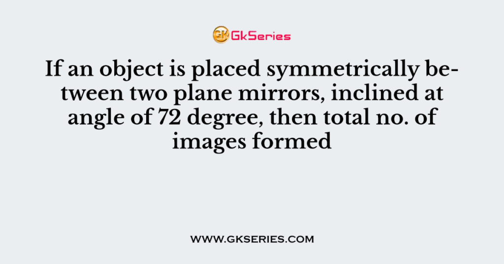 If an object is placed symmetrically between two plane mirrors, inclined at angle of 72 degree, then total no. of images formed