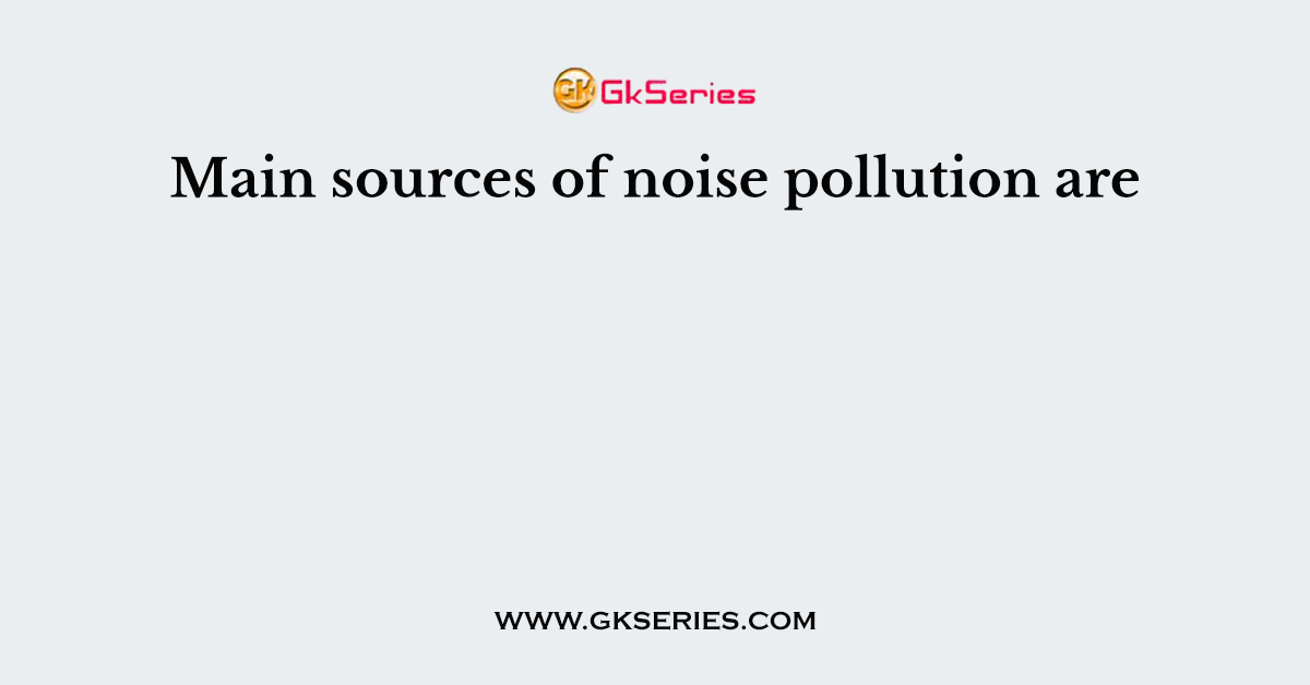 Main sources of noise pollution are
