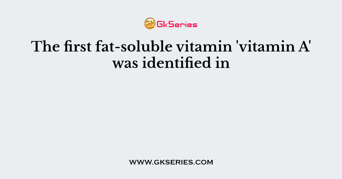 The first fat-soluble vitamin 'vitamin A' was identified in