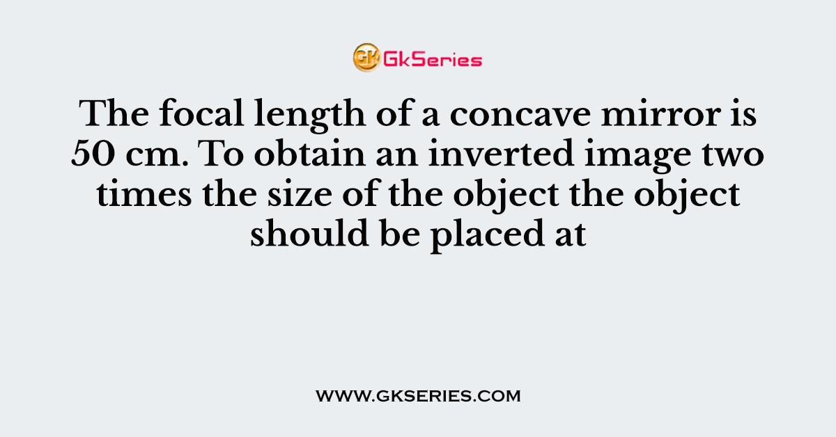 The focal length of a concave mirror is 50 cm. To obtain an inverted image two times the size of the object the object should be placed at