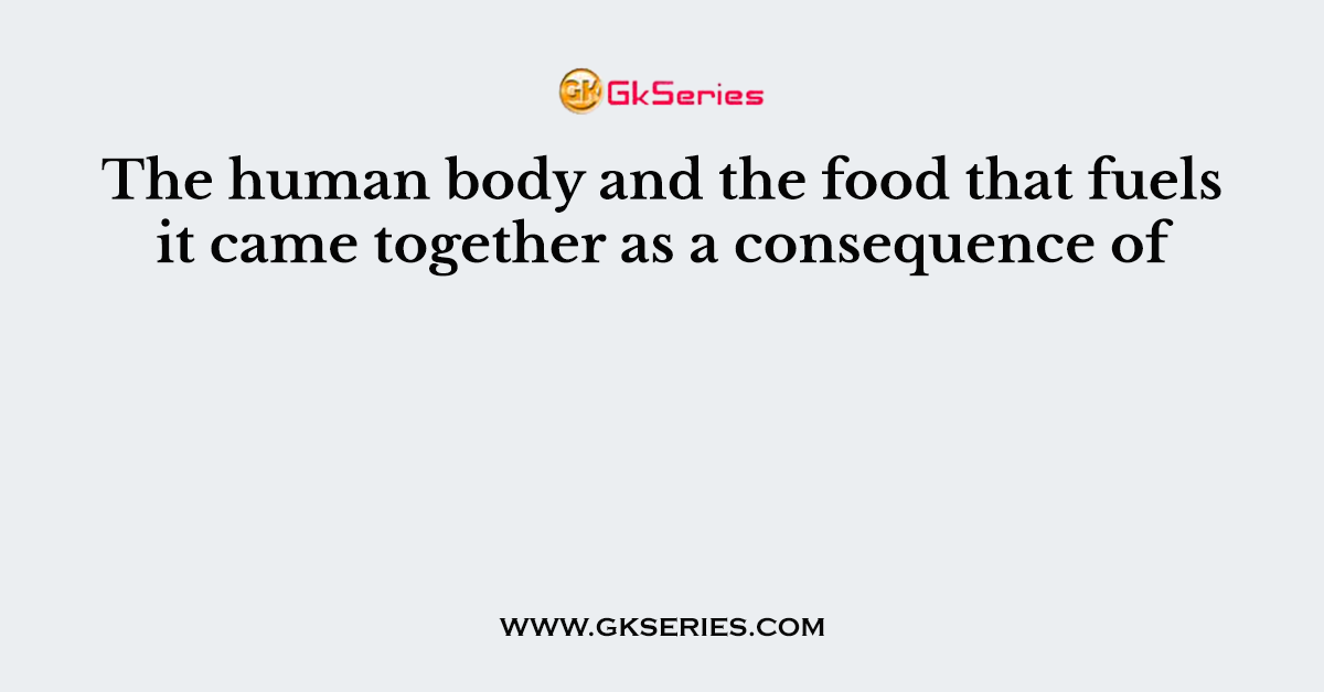 The human body and the food that fuels it came together as a consequence of