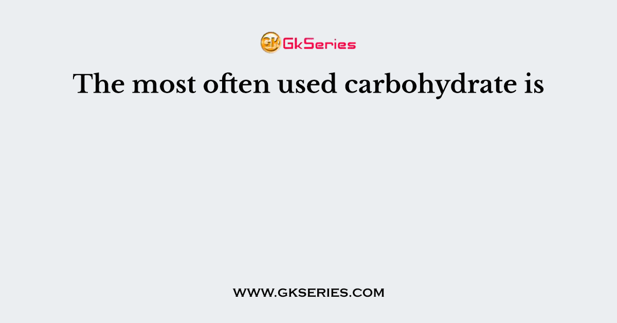 The most often used carbohydrate is