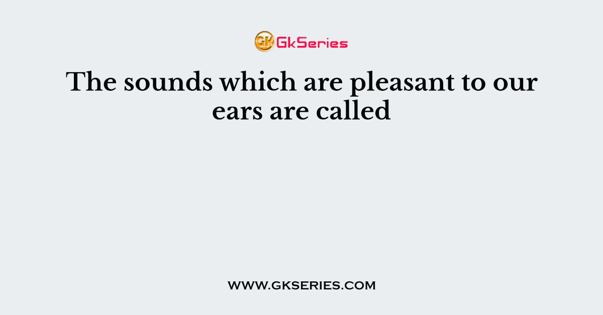 The sounds which are pleasant to our ears are called